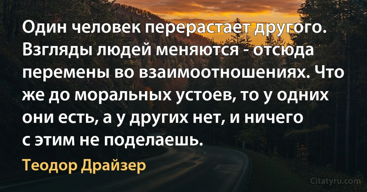 Один человек перерастает другого. Взгляды людей меняются - отсюда перемены во взаимоотношениях. Что же до моральных устоев, то у одних они есть, а у других нет, и ничего с этим не поделаешь. (Теодор Драйзер)