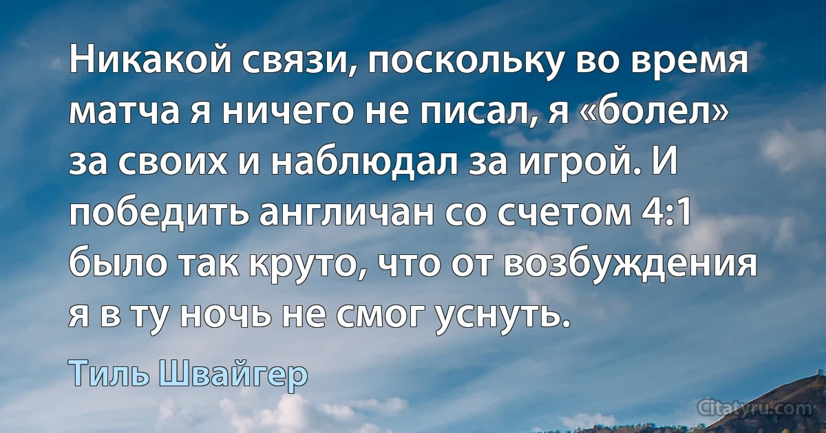 Никакой связи, поскольку во время матча я ничего не писал, я «болел» за своих и наблюдал за игрой. И победить англичан со счетом 4:1 было так круто, что от возбуждения я в ту ночь не смог уснуть. (Тиль Швайгер)