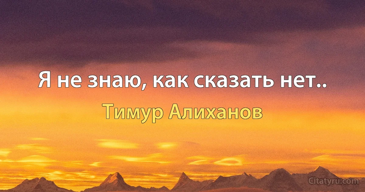 Я не знаю, как сказать нет.. (Тимур Алиханов)