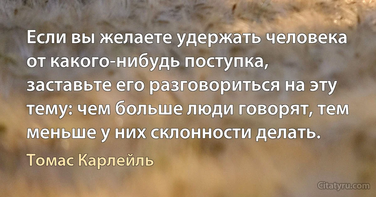 Если вы желаете удержать человека от какого-нибудь поступка, заставьте его разговориться на эту тему: чем больше люди говорят, тем меньше у них склонности делать. (Томас Карлейль)