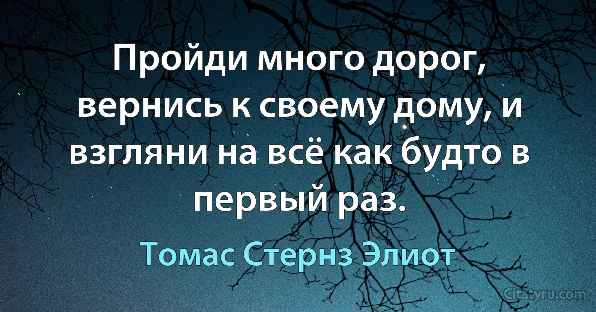 Пройди много дорог, вернись к своему дому, и взгляни на всё как будто в первый раз. (Томас Стернз Элиот)