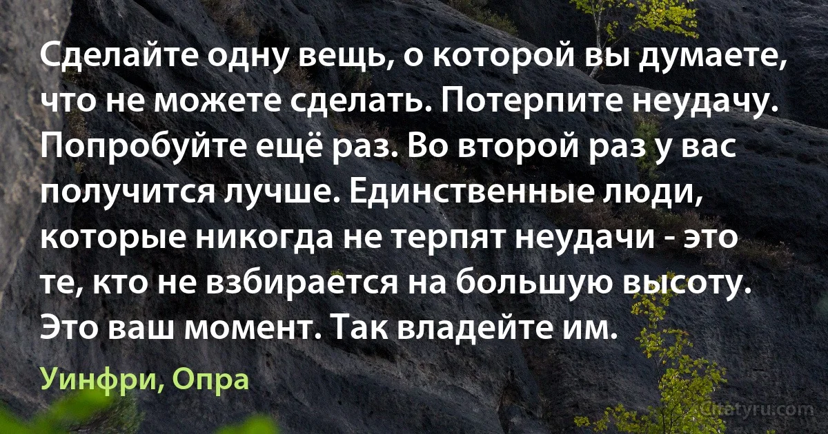 Сделайте одну вещь, о которой вы думаете, что не можете сделать. Потерпите неудачу. Попробуйте ещё раз. Во второй раз у вас получится лучше. Единственные люди, которые никогда не терпят неудачи - это те, кто не взбирается на большую высоту. Это ваш момент. Так владейте им. (Уинфри, Опра)