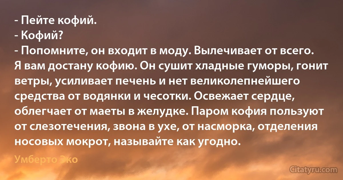 - Пейте кофий.
- Кофий?
- Попомните, он входит в моду. Вылечивает от всего. Я вам достану кофию. Он сушит хладные гуморы, гонит ветры, усиливает печень и нет великолепнейшего средства от водянки и чесотки. Освежает сердце, облегчает от маеты в желудке. Паром кофия пользуют от слезотечения, звона в ухе, от насморка, отделения носовых мокрот, называйте как угодно. (Умберто Эко)