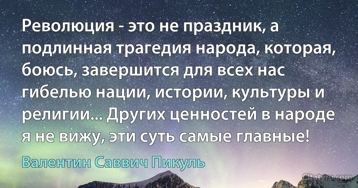 Революция - это не праздник, а подлинная трагедия народа, которая, боюсь, завершится для всех нас гибелью нации, истории, культуры и религии... Других ценностей в народе я не вижу, эти суть самые главные! (Валентин Саввич Пикуль)