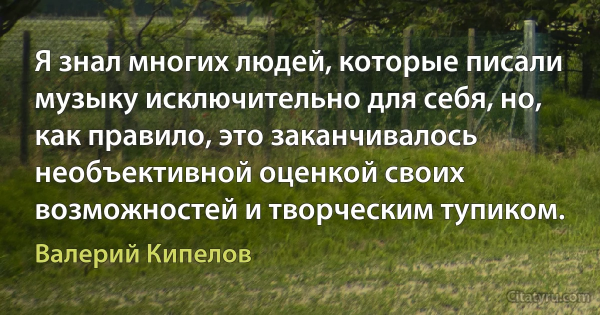 Я знал многих людей, которые писали музыку исключительно для себя, но, как правило, это заканчивалось необъективной оценкой своих возможностей и творческим тупиком. (Валерий Кипелов)