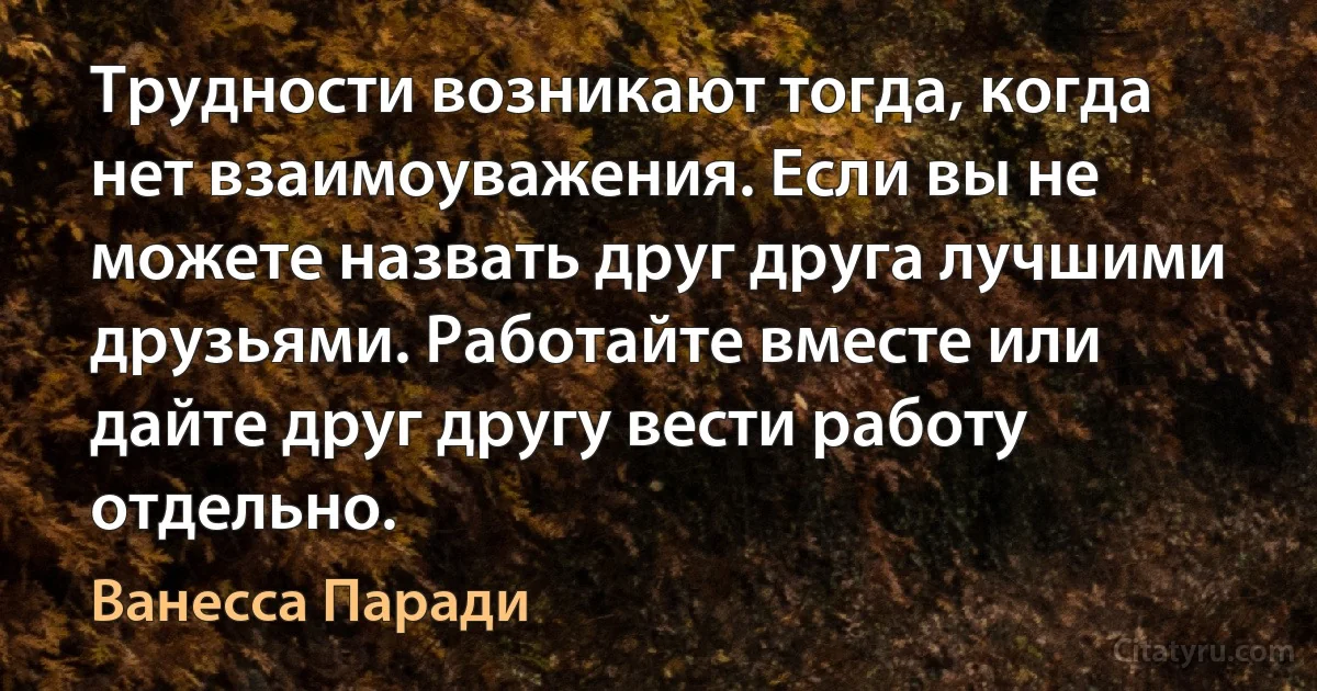 Трудности возникают тогда, когда нет взаимоуважения. Если вы не можете назвать друг друга лучшими друзьями. Работайте вместе или дайте друг другу вести работу отдельно. (Ванесса Паради)