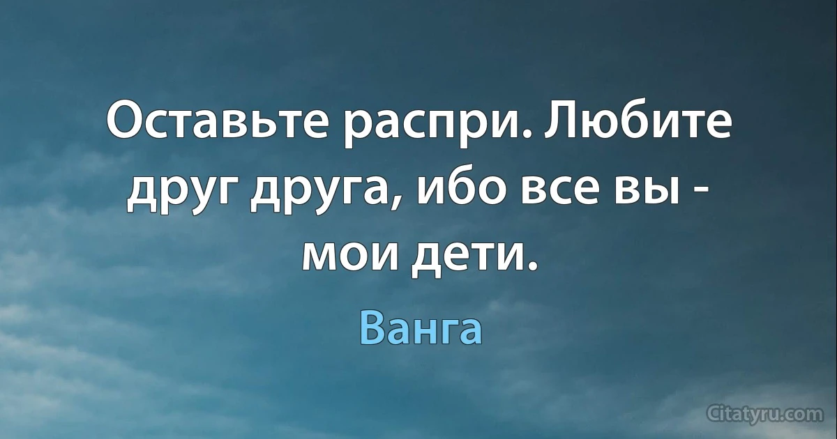 Оставьте распри. Любите друг друга, ибо все вы - мои дети. (Ванга)