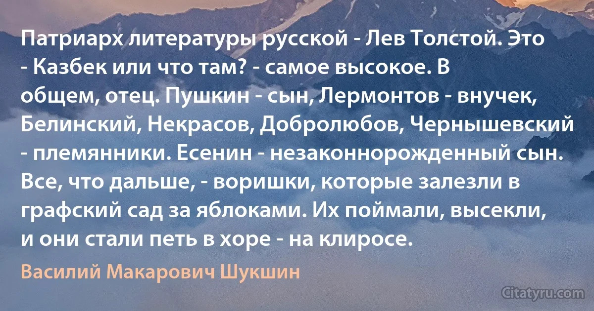 Патриарх литературы русской - Лев Толстой. Это - Казбек или что там? - самое высокое. В общем, отец. Пушкин - сын, Лермонтов - внучек, Белинский, Некрасов, Добролюбов, Чернышевский - племянники. Есенин - незаконнорожденный сын. Все, что дальше, - воришки, которые залезли в графский сад за яблоками. Их поймали, высекли, и они стали петь в хоре - на клиросе. (Василий Макарович Шукшин)