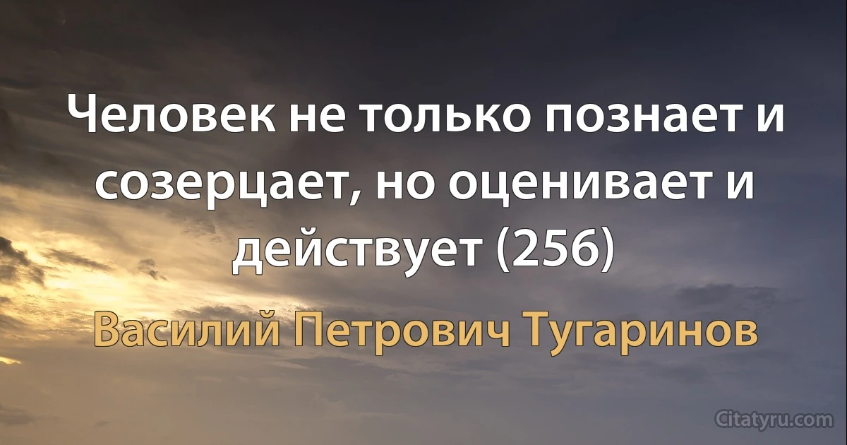 Человек не только познает и созерцает, но оценивает и действует (256) (Василий Петрович Тугаринов)