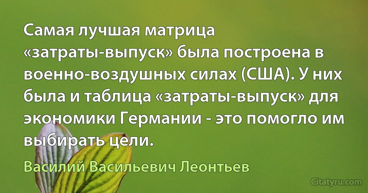 Самая лучшая матрица «затраты-выпуск» была построена в военно-воздушных силах (США). У них была и таблица «затраты-выпуск» для экономики Германии - это помогло им выбирать цели. (Василий Васильевич Леонтьев)