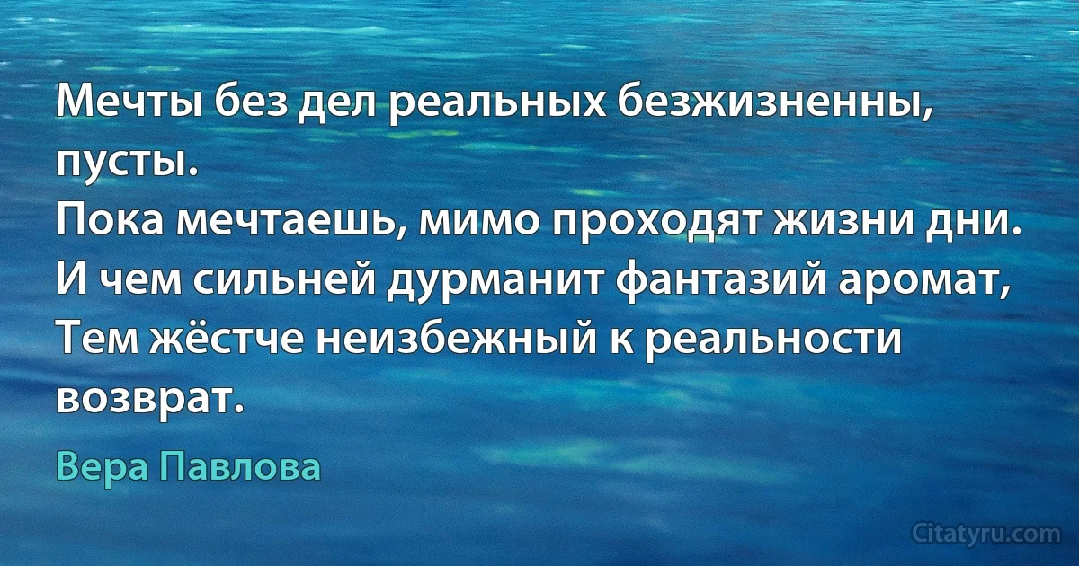 Мечты без дел реальных безжизненны, пусты.
Пока мечтаешь, мимо проходят жизни дни.
И чем сильней дурманит фантазий аромат,
Тем жёстче неизбежный к реальности возврат. (Вера Павлова)