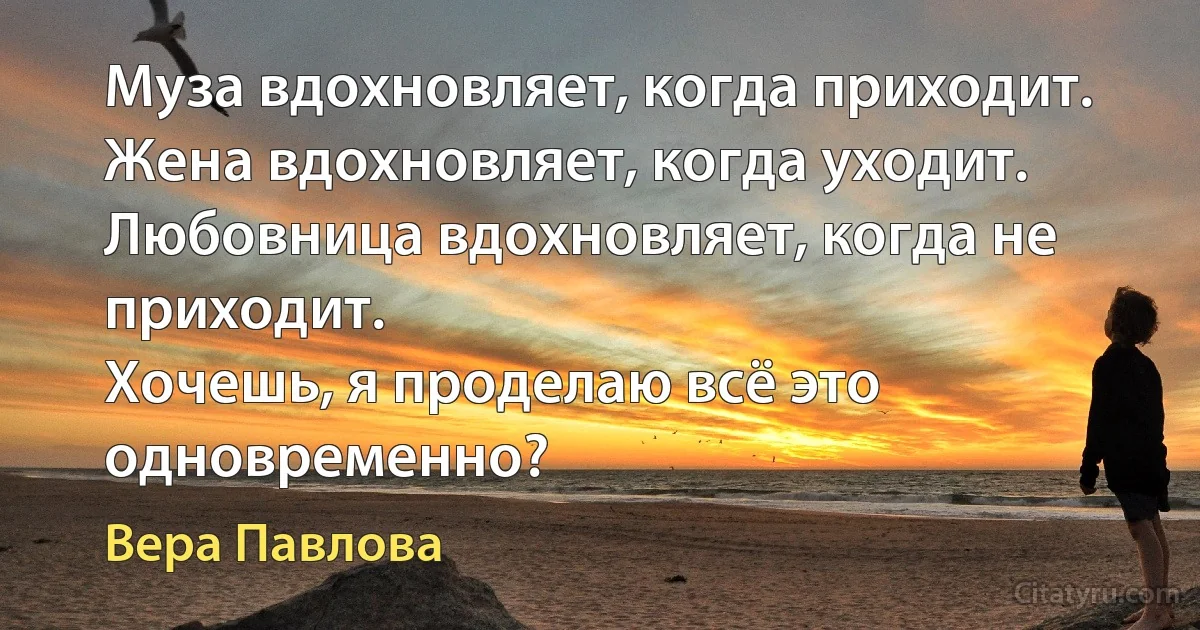 Муза вдохновляет, когда приходит.
Жена вдохновляет, когда уходит.
Любовница вдохновляет, когда не приходит.
Хочешь, я проделаю всё это одновременно? (Вера Павлова)