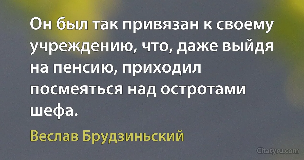 Он был так привязан к своему учреждению, что, даже выйдя на пенсию, приходил посмеяться над остротами шефа. (Веслав Брудзиньский)