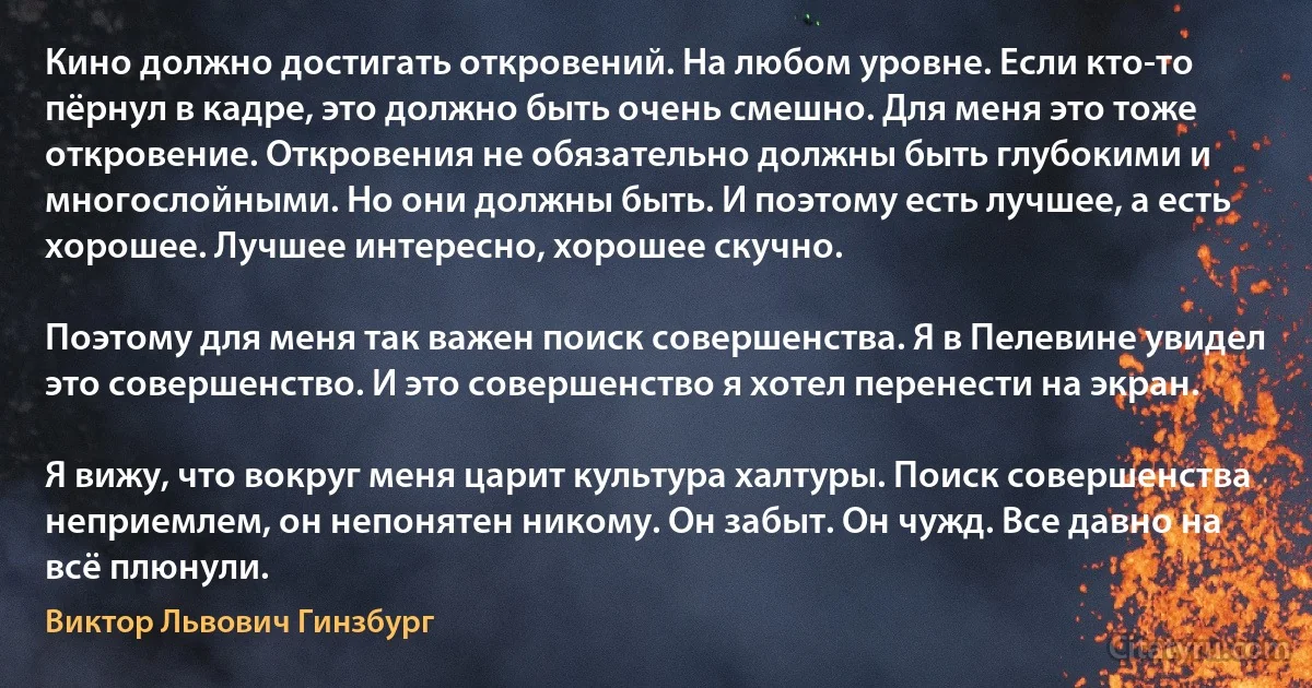 Кино должно достигать откровений. На любом уровне. Если кто-то пёрнул в кадре, это должно быть очень смешно. Для меня это тоже откровение. Откровения не обязательно должны быть глубокими и многослойными. Но они должны быть. И поэтому есть лучшее, а есть хорошее. Лучшее интересно, хорошее скучно.

Поэтому для меня так важен поиск совершенства. Я в Пелевине увидел это совершенство. И это совершенство я хотел перенести на экран.

Я вижу, что вокруг меня царит культура халтуры. Поиск совершенства неприемлем, он непонятен никому. Он забыт. Он чужд. Все давно на всё плюнули. (Виктор Львович Гинзбург)