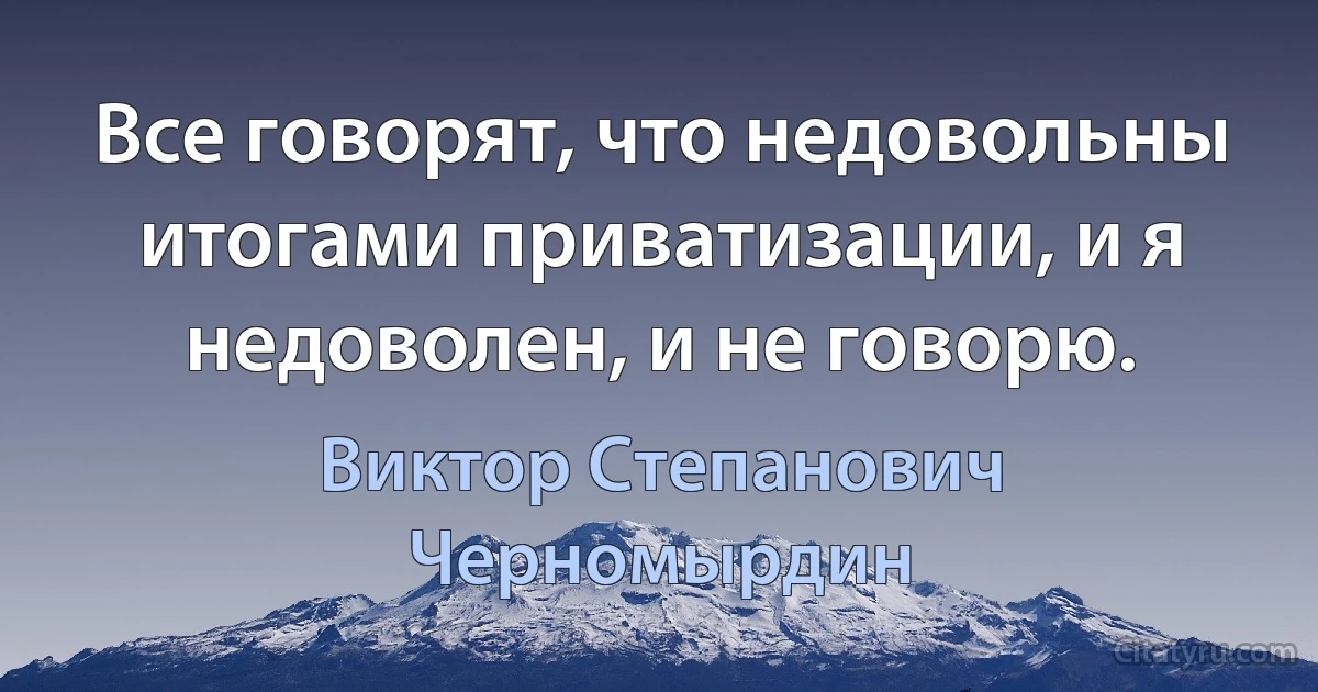 Все говорят, что недовольны итогами приватизации, и я недоволен, и не говорю. (Виктор Степанович Черномырдин)