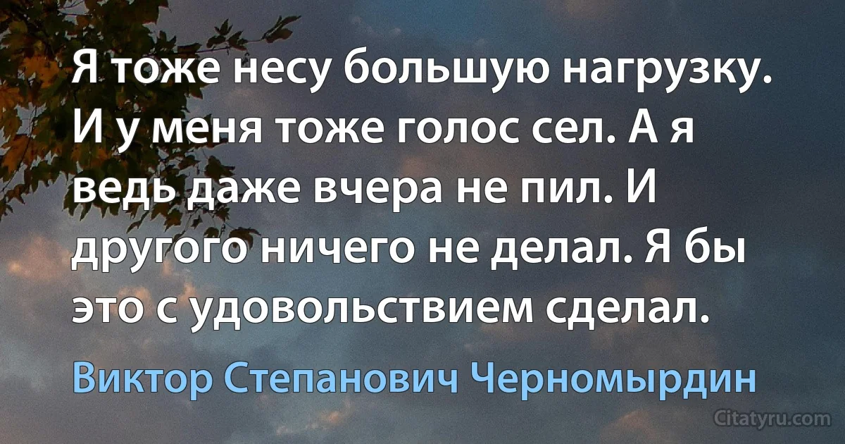 Я тоже несу большую нагрузку. И у меня тоже голос сел. А я ведь даже вчера не пил. И другого ничего не делал. Я бы это с удовольствием сделал. (Виктор Степанович Черномырдин)