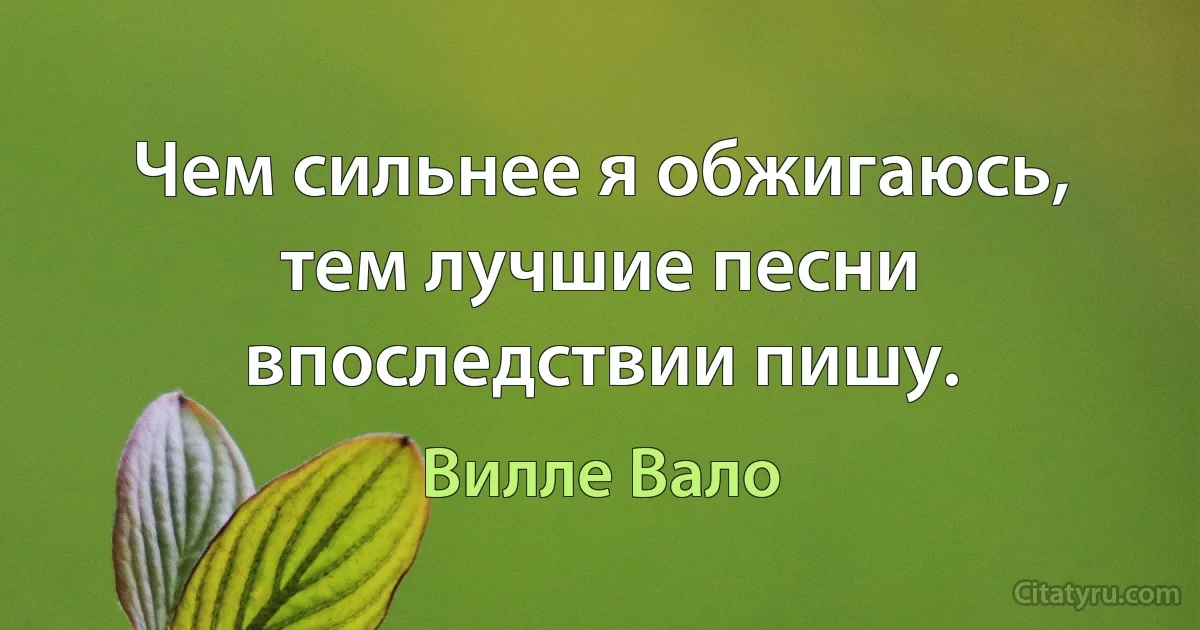 Чем сильнее я обжигаюсь, тем лучшие песни впоследствии пишу. (Вилле Вало)