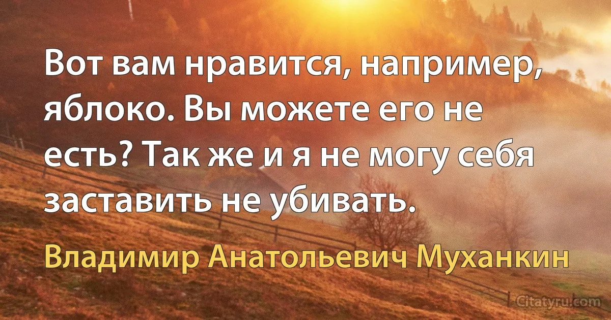 Вот вам нравится, например, яблоко. Вы можете его не есть? Так же и я не могу себя заставить не убивать. (Владимир Анатольевич Муханкин)