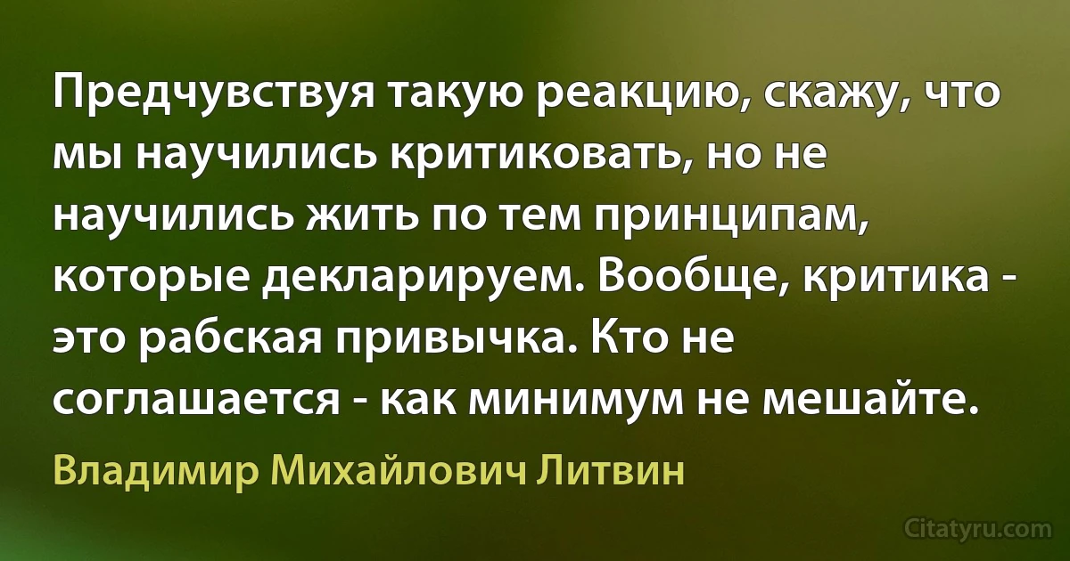 Предчувствуя такую реакцию, скажу, что мы научились критиковать, но не научились жить по тем принципам, которые декларируем. Вообще, критика - это рабская привычка. Кто не соглашается - как минимум не мешайте. (Владимир Михайлович Литвин)