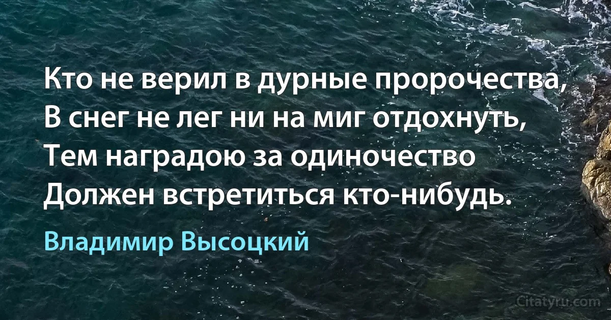 Кто не верил в дурные пророчества,
В снег не лег ни на миг отдохнуть,
Тем наградою за одиночество
Должен встретиться кто-нибудь. (Владимир Высоцкий)