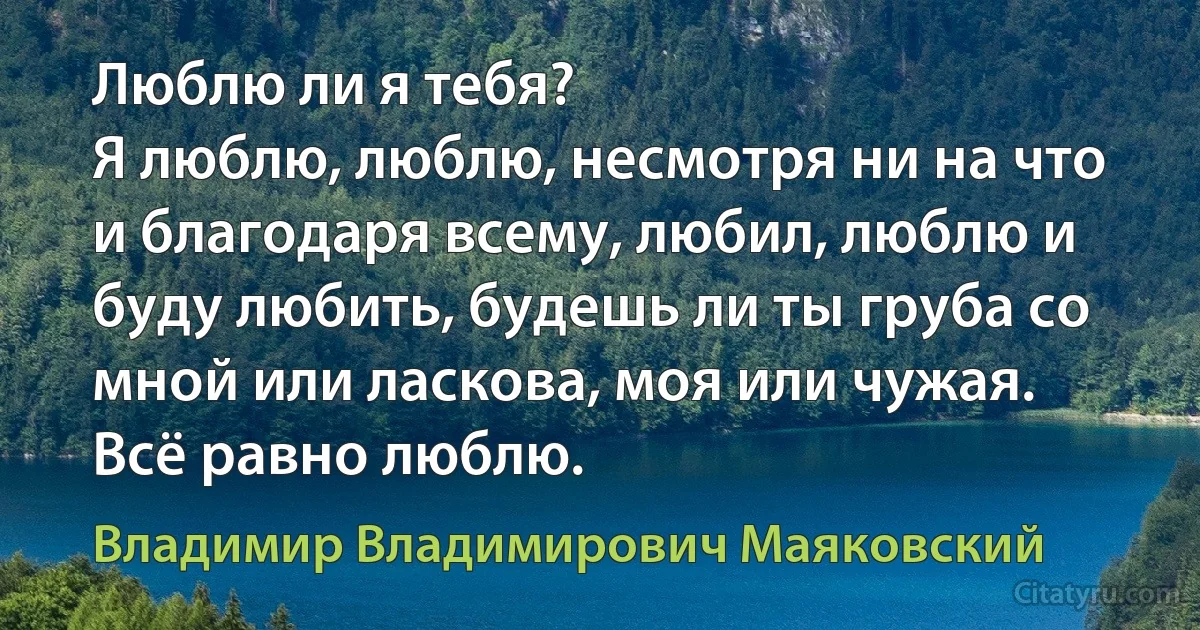 Люблю ли я тебя?
Я люблю, люблю, несмотря ни на что и благодаря всему, любил, люблю и буду любить, будешь ли ты груба со мной или ласкова, моя или чужая. Всё равно люблю. (Владимир Владимирович Маяковский)