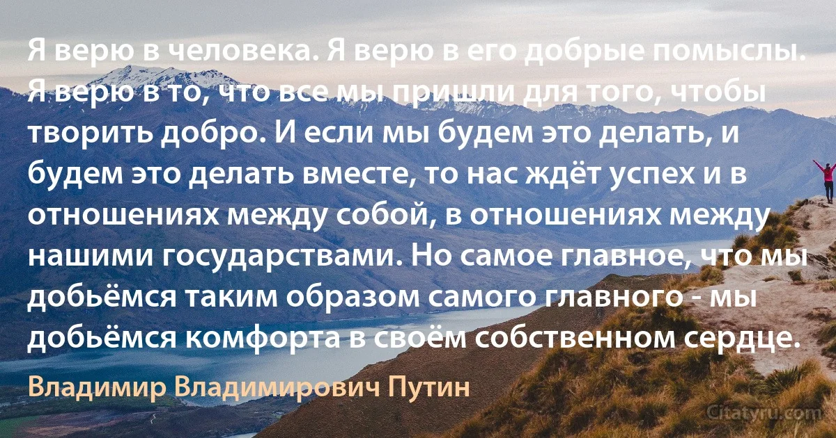 Я верю в человека. Я верю в его добрые помыслы. Я верю в то, что все мы пришли для того, чтобы творить добро. И если мы будем это делать, и будем это делать вместе, то нас ждёт успех и в отношениях между собой, в отношениях между нашими государствами. Но самое главное, что мы добьёмся таким образом самого главного - мы добьёмся комфорта в своём собственном сердце. (Владимир Владимирович Путин)