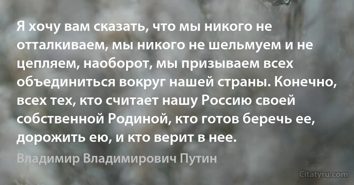 Я хочу вам сказать, что мы никого не отталкиваем, мы никого не шельмуем и не цепляем, наоборот, мы призываем всех объединиться вокруг нашей страны. Конечно, всех тех, кто считает нашу Россию своей собственной Родиной, кто готов беречь ее, дорожить ею, и кто верит в нее. (Владимир Владимирович Путин)