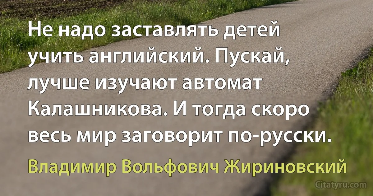 Не надо заставлять детей учить английский. Пускай, лучше изучают автомат Калашникова. И тогда скоро весь мир заговорит по-русски. (Владимир Вольфович Жириновский)