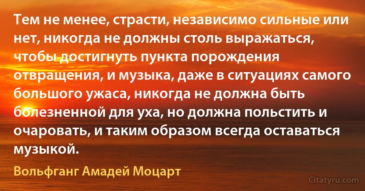 Тем не менее, страсти, независимо сильные или нет, никогда не должны столь выражаться, чтобы достигнуть пункта порождения отвращения, и музыка, даже в ситуациях самого большого ужаса, никогда не должна быть болезненной для уха, но должна польстить и очаровать, и таким образом всегда оставаться музыкой. (Вольфганг Амадей Моцарт)