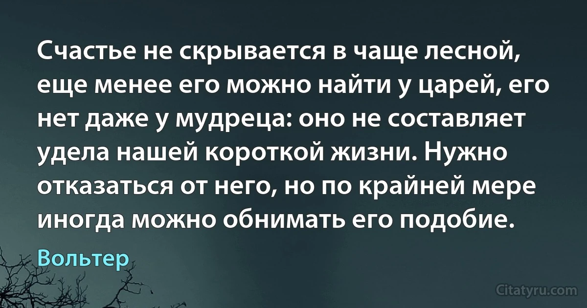 Счастье не скрывается в чаще лесной, еще менее его можно найти у царей, его нет даже у мудреца: оно не составляет удела нашей короткой жизни. Нужно отказаться от него, но по крайней мере иногда можно обнимать его подобие. (Вольтер)