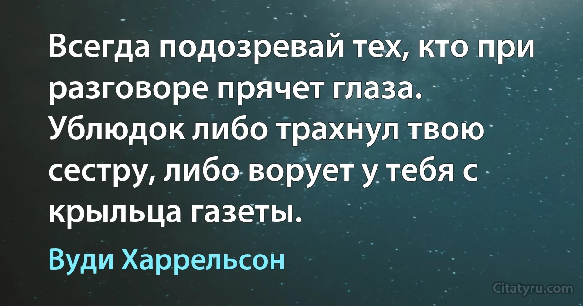 Всегда подозревай тех, кто при разговоре прячет глаза. Ублюдок либо трахнул твою сестру, либо ворует у тебя с крыльца газеты. (Вуди Харрельсон)