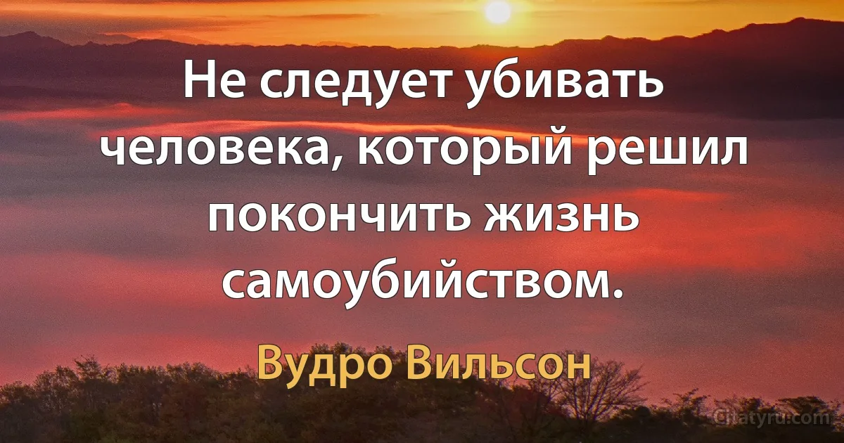 Не следует убивать человека, который решил покончить жизнь самоубийством. (Вудро Вильсон)