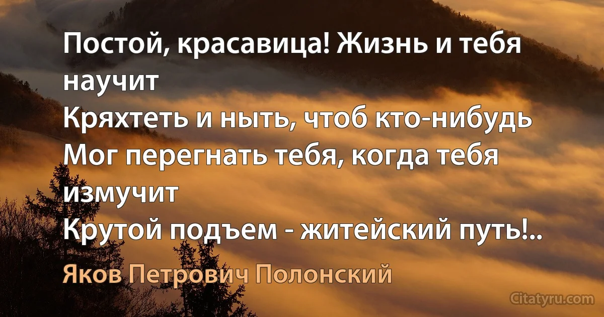 Постой, красавица! Жизнь и тебя научит
Кряхтеть и ныть, чтоб кто-нибудь
Мог перегнать тебя, когда тебя измучит
Крутой подъем - житейский путь!.. (Яков Петрович Полонский)