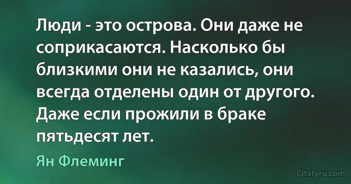 Люди - это острова. Они даже не соприкасаются. Насколько бы близкими они не казались, они всегда отделены один от другого. Даже если прожили в браке пятьдесят лет. (Ян Флеминг)