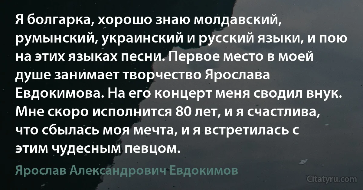 Я болгарка, хорошо знаю молдавский, румынский, украинский и русский языки, и пою на этих языках песни. Первое место в моей душе занимает творчество Ярослава Евдокимова. На его концерт меня сводил внук. Мне скоро исполнится 80 лет, и я счастлива, что сбылась моя мечта, и я встретилась с этим чудесным певцом. (Ярослав Александрович Евдокимов)