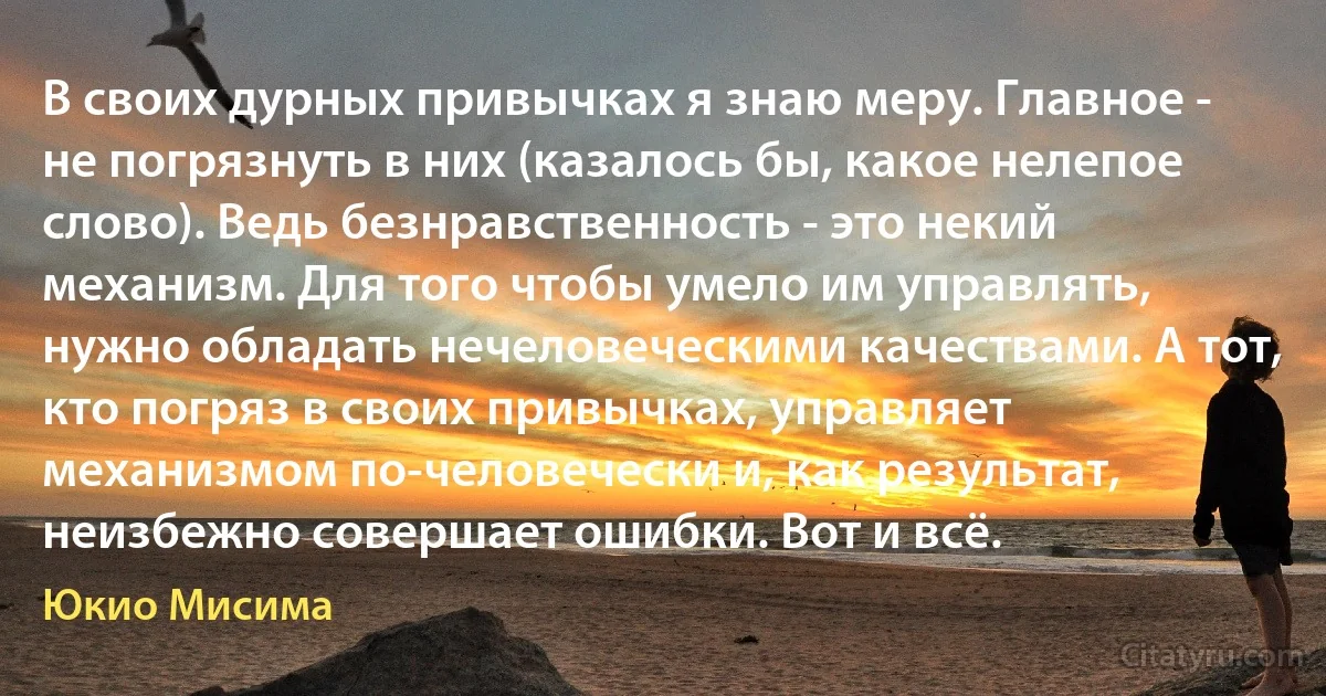 В своих дурных привычках я знаю меру. Главное - не погрязнуть в них (казалось бы, какое нелепое слово). Ведь безнравственность - это некий механизм. Для того чтобы умело им управлять, нужно обладать нечеловеческими качествами. А тот, кто погряз в своих привычках, управляет механизмом по-человечески и, как результат, неизбежно совершает ошибки. Вот и всё. (Юкио Мисима)