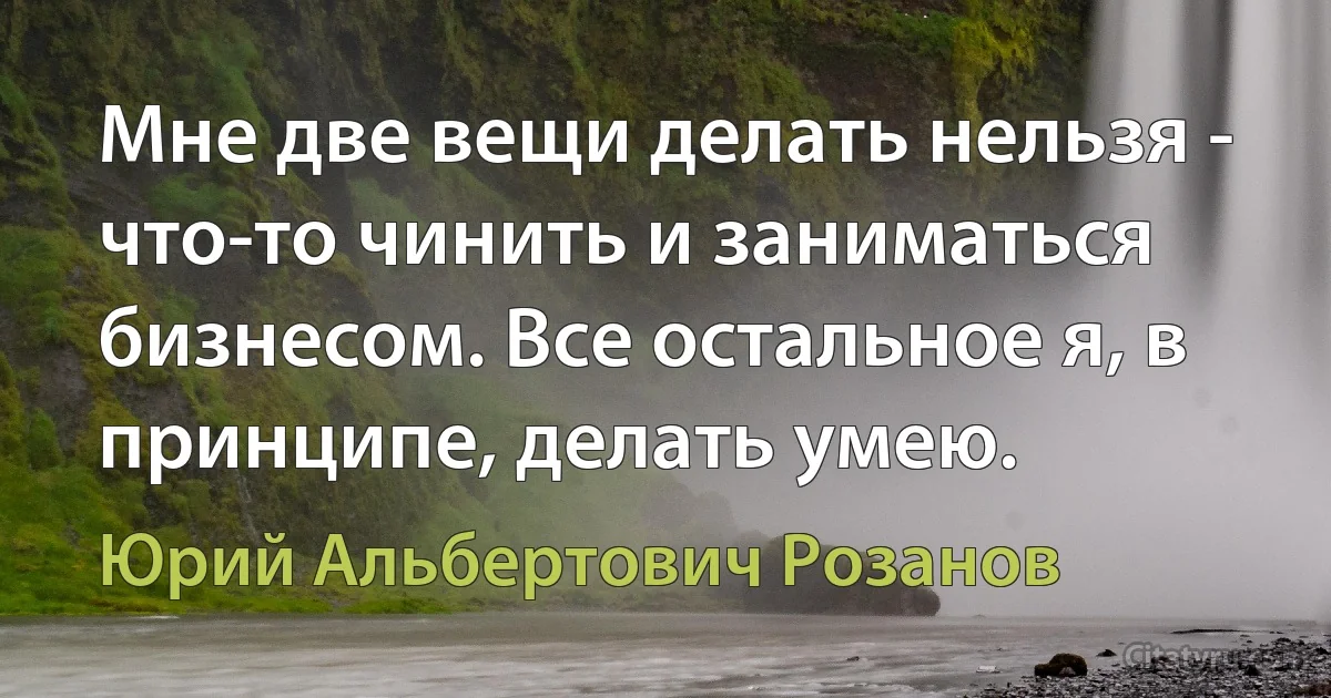 Мне две вещи делать нельзя - что-то чинить и заниматься бизнесом. Все остальное я, в принципе, делать умею. (Юрий Альбертович Розанов)