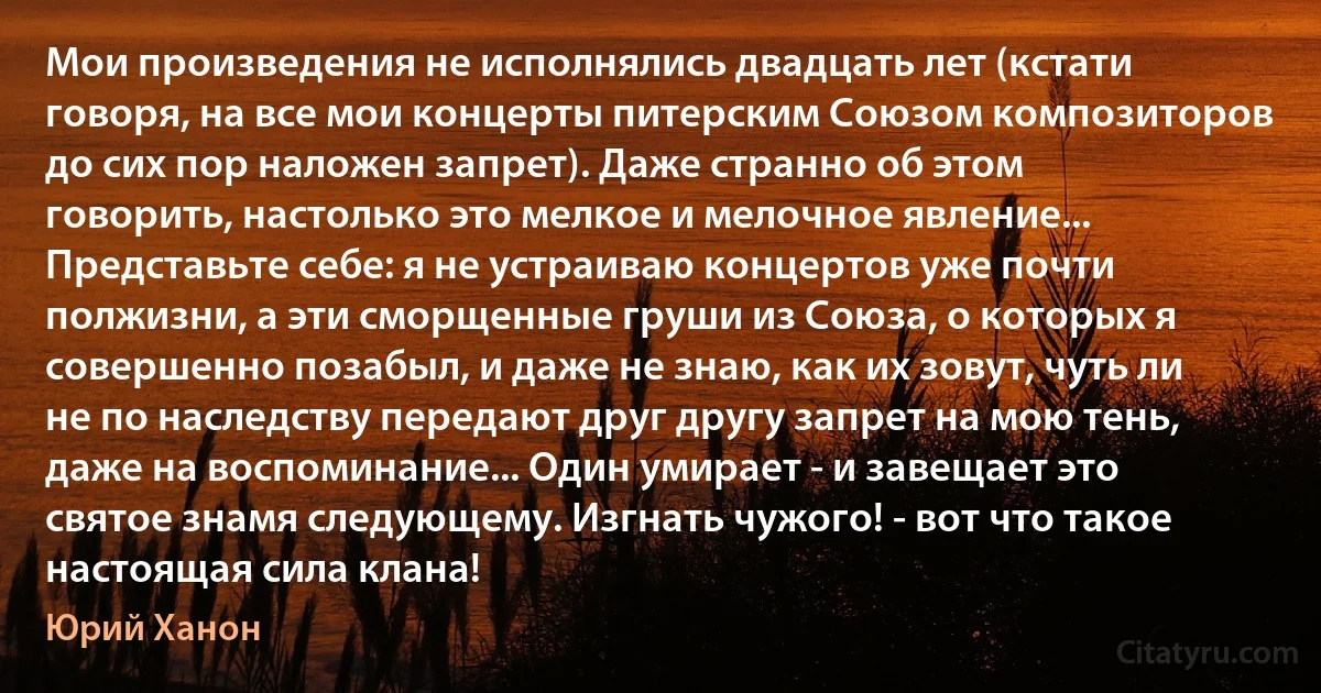 Мои произведения не исполнялись двадцать лет (кстати говоря, на все мои концерты питерским Союзом композиторов до сих пор наложен запрет). Даже странно об этом говорить, настолько это мелкое и мелочное явление... Представьте себе: я не устраиваю концертов уже почти полжизни, а эти сморщенные груши из Союза, о которых я совершенно позабыл, и даже не знаю, как их зовут, чуть ли не по наследству передают друг другу запрет на мою тень, даже на воспоминание... Один умирает - и завещает это святое знамя следующему. Изгнать чужого! - вот что такое настоящая сила клана! (Юрий Ханон)