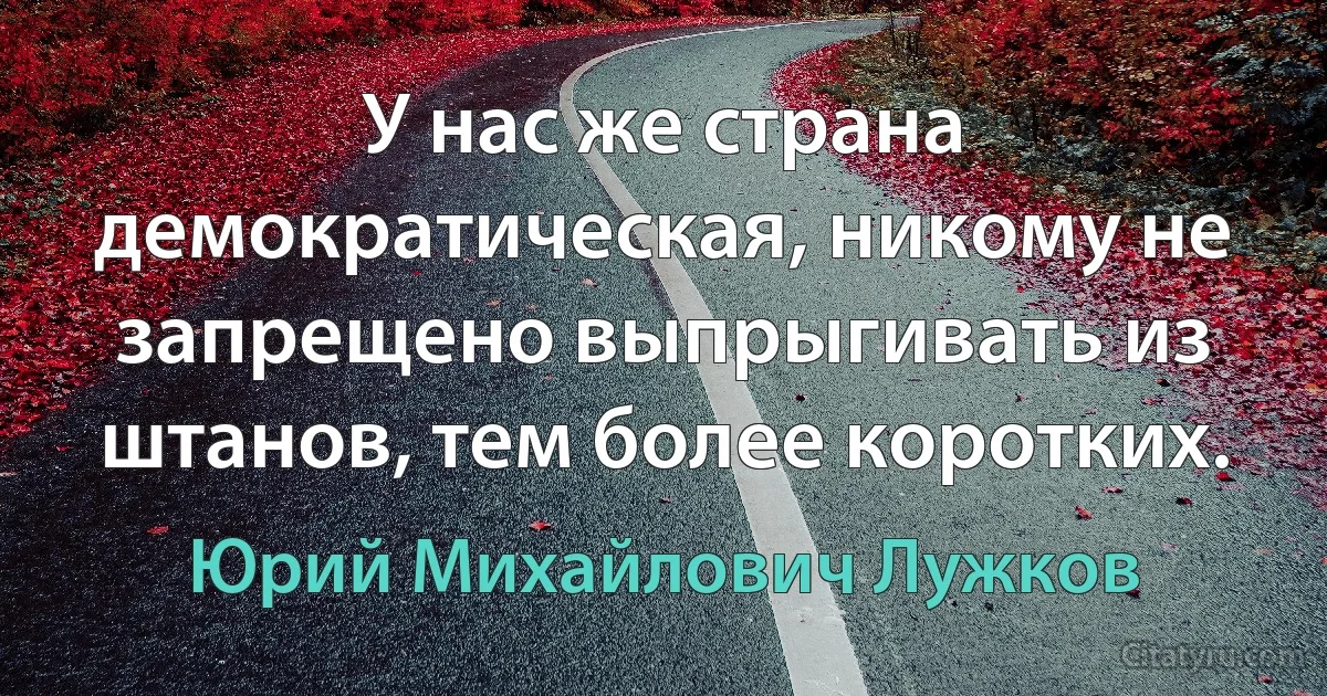 У нас же страна демократическая, никому не запрещено выпрыгивать из штанов, тем более коротких. (Юрий Михайлович Лужков)