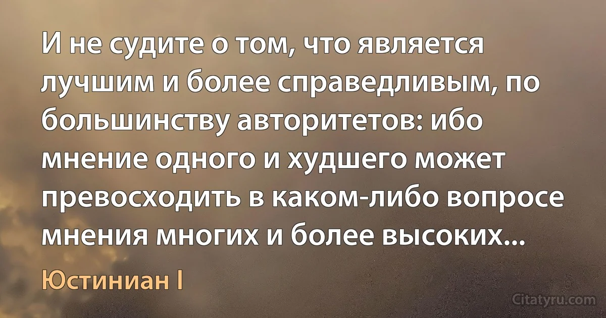 И не судите о том, что является лучшим и более справедливым, по большинству авторитетов: ибо мнение одного и худшего может превосходить в каком-либо вопросе мнения многих и более высоких... (Юстиниан I)