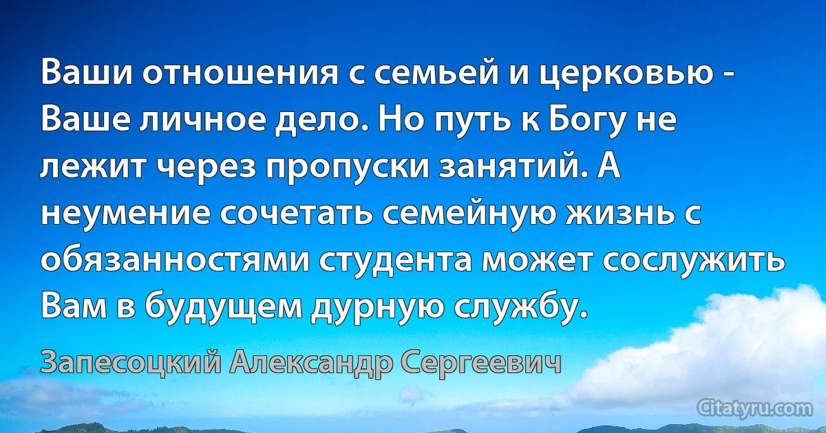 Ваши отношения с семьей и церковью - Ваше личное дело. Но путь к Богу не лежит через пропуски занятий. А неумение сочетать семейную жизнь с обязанностями студента может сослужить Вам в будущем дурную службу. (Запесоцкий Александр Сергеевич)