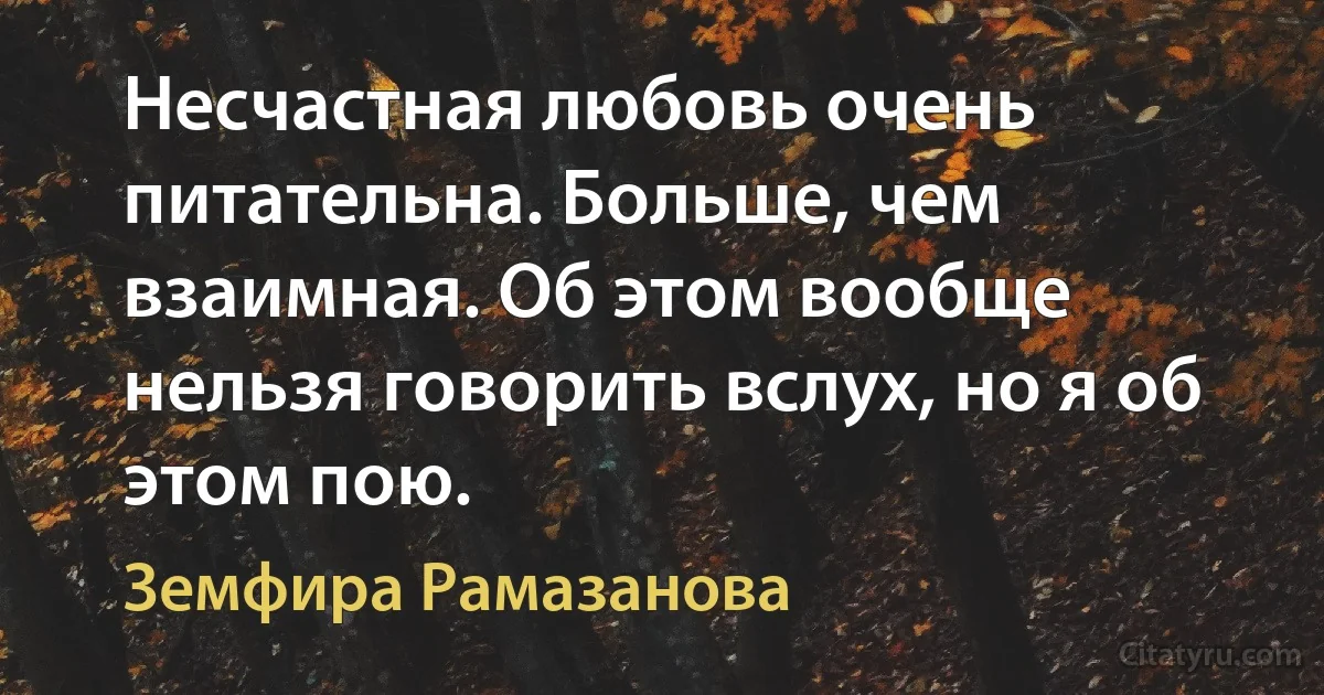 Несчастная любовь очень питательна. Больше, чем взаимная. Об этом вообще нельзя говорить вслух, но я об этом пою. (Земфира Рамазанова)