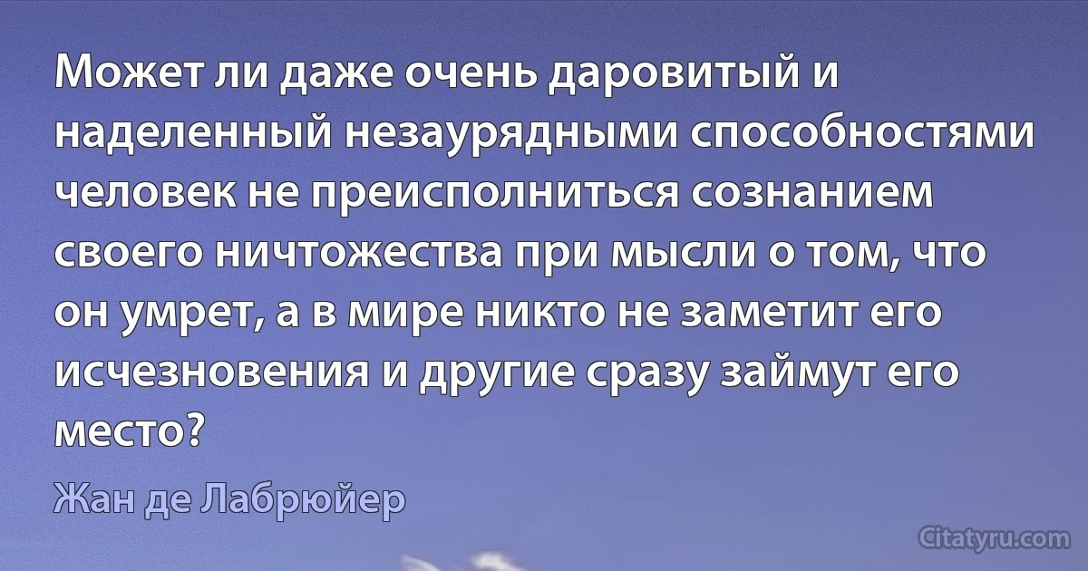 Может ли даже очень даровитый и наделенный незаурядными способностями человек не преисполниться сознанием своего ничтожества при мысли о том, что он умрет, а в мире никто не заметит его исчезновения и другие сразу займут его место? (Жан де Лабрюйер)