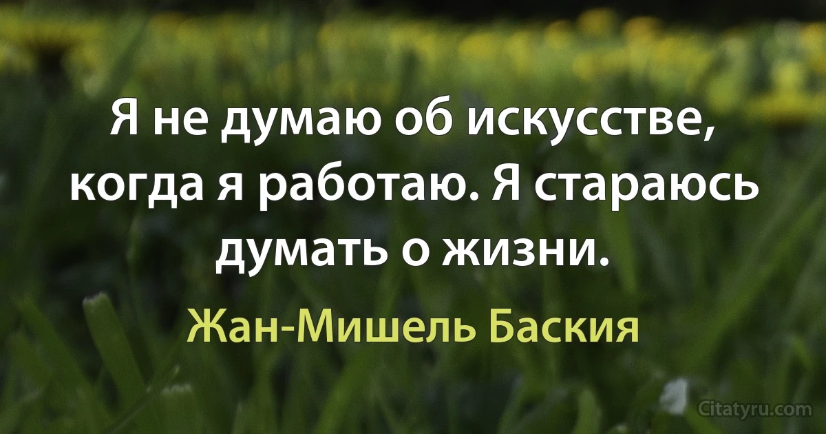 Я не думаю об искусстве, когда я работаю. Я стараюсь думать о жизни. (Жан-Мишель Баския)