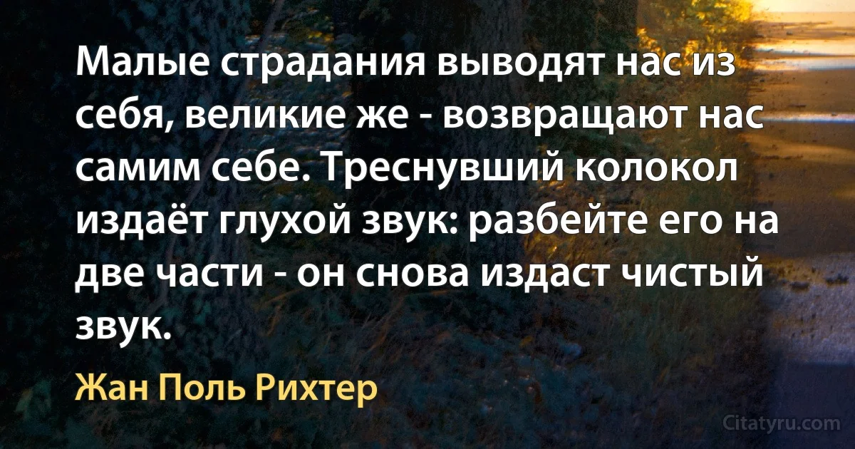 Малые страдания выводят нас из себя, великие же - возвращают нас самим себе. Треснувший колокол издаёт глухой звук: разбейте его на две части - он снова издаст чистый звук. (Жан Поль Рихтер)