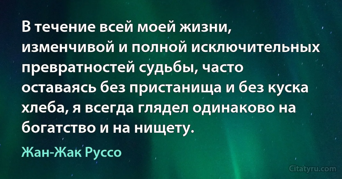 В течение всей моей жизни, изменчивой и полной исключительных превратностей судьбы, часто оставаясь без пристанища и без куска хлеба, я всегда глядел одинаково на богатство и на нищету. (Жан-Жак Руссо)