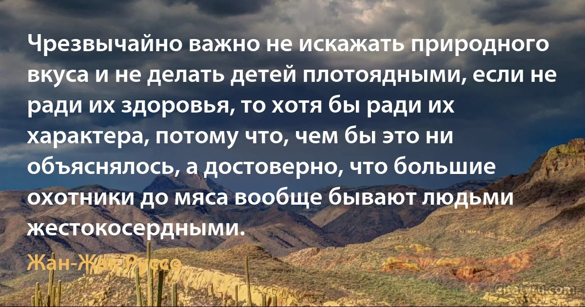 Чрезвычайно важно не искажать природного вкуса и не делать детей плотоядными, если не ради их здоровья, то хотя бы ради их характера, потому что, чем бы это ни объяснялось, а достоверно, что большие охотники до мяса вообще бывают людьми жестокосердными. (Жан-Жак Руссо)