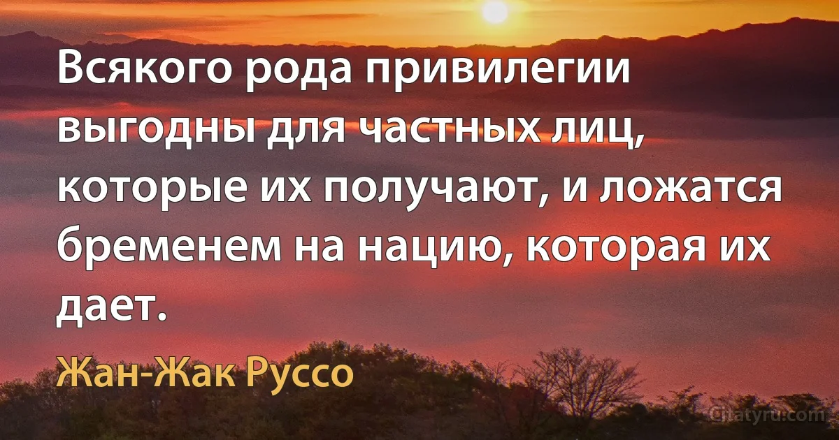 Всякого рода привилегии выгодны для частных лиц, которые их получают, и ложатся бременем на нацию, которая их дает. (Жан-Жак Руссо)