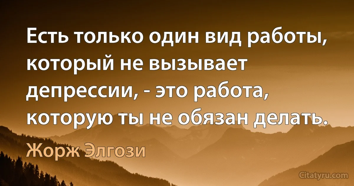 Есть только один вид работы, который не вызывает депрессии, - это работа, которую ты не обязан делать. (Жорж Элгози)