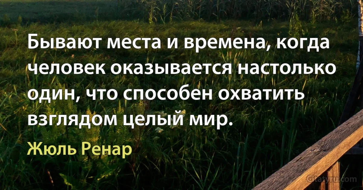 Бывают места и времена, когда человек оказывается настолько один, что способен охватить взглядом целый мир. (Жюль Ренар)